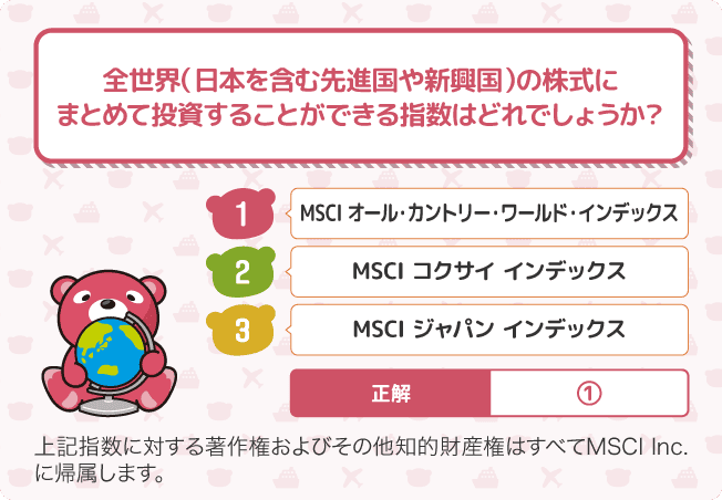 Q全世界（日本を含む先進国や新興国）の株式にまとめて投資することができる指数はどれでしょうか？ 1.MSCI オール・カントリー・ワールド・インデックス 2.MSCI コクサイ インデックス 3.MSCI ジャパン インデックス 正解　1