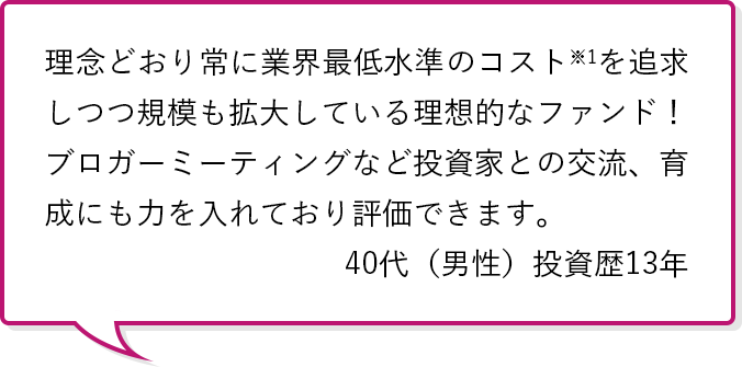 理念どおり常に業界最低水準のコスト※1を追求しつつ規模も拡大している理想的なファンド！ブロガーミーティングなど投資家との交流、育成にも力を入れており評価できます。40代（男性）投資歴13年