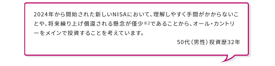 2024年から開始された新しいNISAにおいて、理解しやすく手間がかからないことや、将来繰り上げ償還される懸念が僅少※2であることから、オール・カントリーをメインで投資することを考えています。 50代 （男性） 投資歴32年