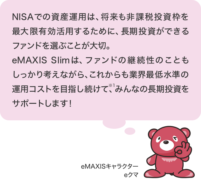 NISAでの資産運用は、将来も非課税投資枠を最大限有効活用するために、長期投資ができるファンドを選ぶことが大切。eMAXIS Slimは、ファンドの継続性のこともしっかり考えながら、これからも業界最低水準の運用コストを目指し続けて※2、みんなの長期投資をサポートします！ eMAXIS キャラクター eクマ