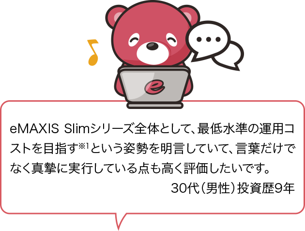 eMAXIS Slimシリーズ全体として、最低水準の運用コストを目指す※1という姿勢を明言していて、言葉だけでなく真摯に実行している点も高く評価したいです。30代（男性）投資歴9年