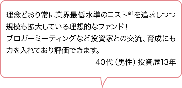 理念どおり常に業界最低水準のコスト※1を追求しつつ規模も拡大している理想的なファンド！ブロガーミーティングなど投資家との交流、育成にも力を入れており評価できます。40代（男性）投資歴13年