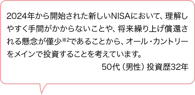2024年から開始された新しいNISAにおいて、理解しやすく手間がかからないことや、将来繰り上げ償還される懸念が僅少※2であることから、オール・カントリーをメインで投資することを考えています。50代（男性）投資歴32年